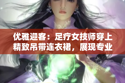 優(yōu)雅迎客：足療女技師穿上精致吊帶連衣裙，展現(xiàn)專業(yè)魅力