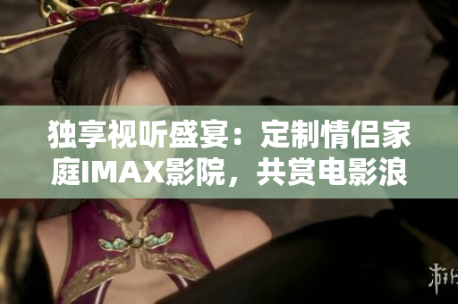 獨(dú)享視聽盛宴：定制情侶家庭IMAX影院，共賞電影浪漫