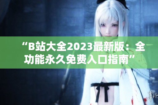 “B站大全2023最新版：全功能永久免費(fèi)入口指南”