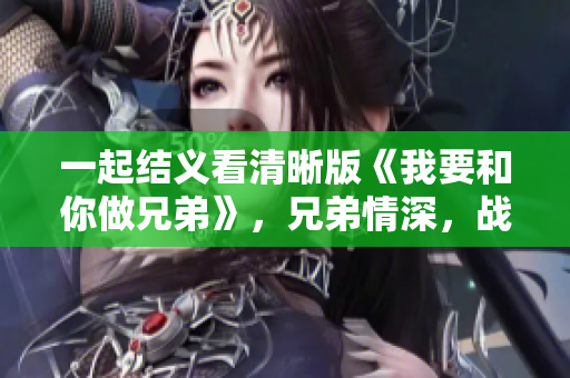 一起結(jié)義看清晰版《我要和你做兄弟》，兄弟情深，戰(zhàn)友情濃，感動(dòng)你我。
