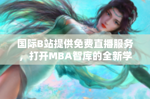 國際B站提供免費直播服務(wù)，打開MBA智庫的全新學(xué)習(xí)之窗