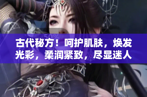 古代秘方!呵護(hù)肌膚,煥發(fā)光彩,柔潤緊致,盡顯迷人風(fēng)采 古代秘方!呵護(hù)肌膚,煥發(fā)光彩,柔潤緊致,盡顯迷人風(fēng)采