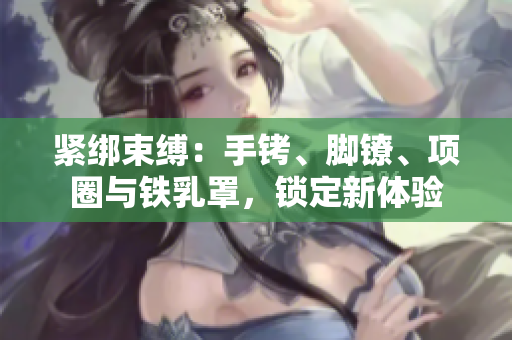 緊綁束縛：手銬、腳鐐、項圈與鐵乳罩，鎖定新體驗