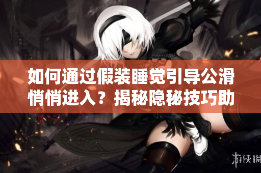 如何通過假裝睡覺引導公滑悄悄進入？揭秘隱秘技巧助你順利引導公滑進入。
