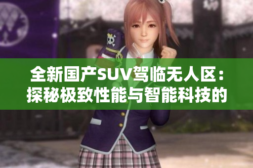 全新國產(chǎn)SUV駕臨無人區(qū)：探秘極致性能與智能科技的融合