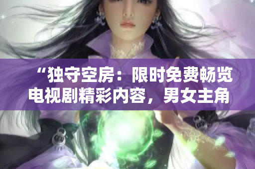 “獨(dú)守空房：限時免費(fèi)暢覽電視劇精彩內(nèi)容，男女主角心路歷程引人深思！”