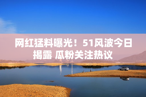 網(wǎng)紅猛料曝光！51風(fēng)波今日揭露 瓜粉關(guān)注熱議