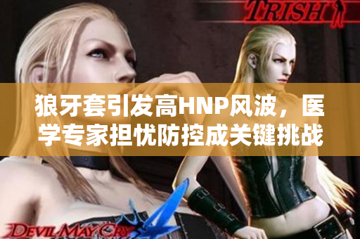 狼牙套引發(fā)高HNP風波，醫(yī)學專家擔憂防控成關(guān)鍵挑戰(zhàn)