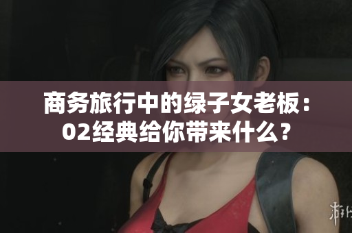 商務(wù)旅行中的綠子女老板：02經(jīng)典給你帶來(lái)什么？