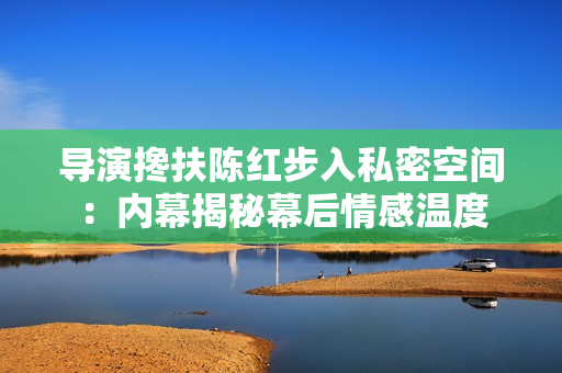 導(dǎo)演攙扶陳紅步入私密空間：內(nèi)幕揭秘幕后情感溫度
