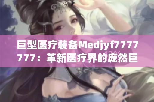 巨型醫(yī)療裝備Medjyf7777777：革新醫(yī)療界的龐然巨物