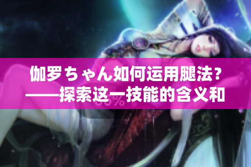 伽羅ちゃん如何運(yùn)用腿法？——探索這一技能的含義和應(yīng)用