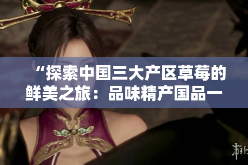 “探索中國(guó)三大產(chǎn)區(qū)草莓的鮮美之旅：品味精產(chǎn)國(guó)品一二三產(chǎn)區(qū)的特色草莓”
