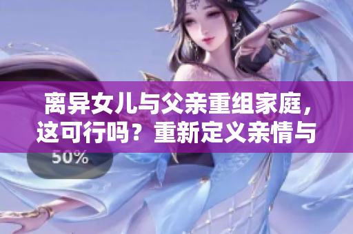 離異女兒與父親重組家庭，這可行嗎？重新定義親情與責(zé)任的界限