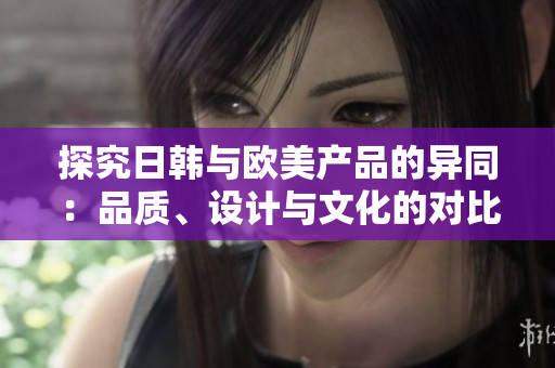 探究日韓與歐美產(chǎn)品的異同：品質(zhì)、設(shè)計與文化的對比