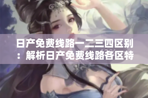 日產(chǎn)免費線路一二三四區(qū)別：解析日產(chǎn)免費線路各區(qū)特點