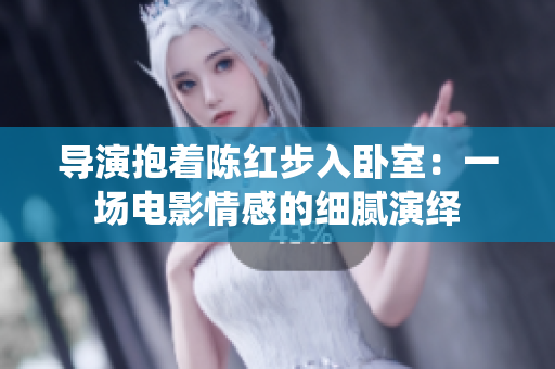 導演抱著陳紅步入臥室：一場電影情感的細膩演繹