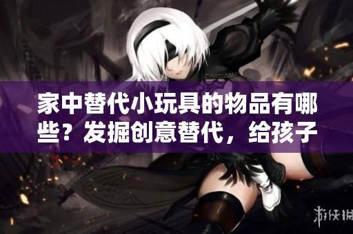 家中替代小玩具的物品有哪些？發(fā)掘創(chuàng)意替代，給孩子們更多樂趣