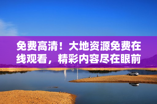 免費高清！大地資源免費在線觀看，精彩內(nèi)容盡在眼前