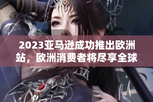 2023亞馬遜成功推出歐洲站，歐洲消費者將盡享全球頂級在線購物平臺