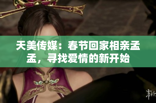 天美傳媒：春節(jié)回家相親孟孟，尋找愛情的新開始