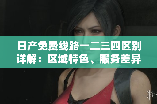 日產(chǎn)免費線路一二三四區(qū)別詳解：區(qū)域特色、服務(wù)差異與客戶體驗對比