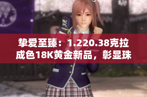 摯愛至臻：1.220.38克拉成色18K黃金新品，彰顯珠寶華美與卓越工藝