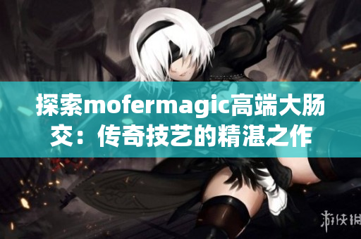 探索mofermagic高端大腸交：傳奇技藝的精湛之作