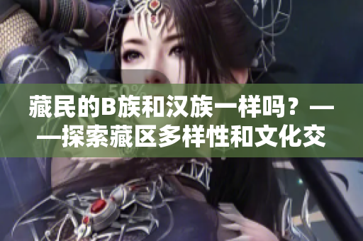 藏民的B族和漢族一樣嗎？——探索藏區(qū)多樣性和文化交融