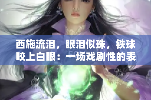 西施流淚，眼淚似珠，鐵球咬上白眼：一場(chǎng)戲劇性的表演驚艷眾人眼球