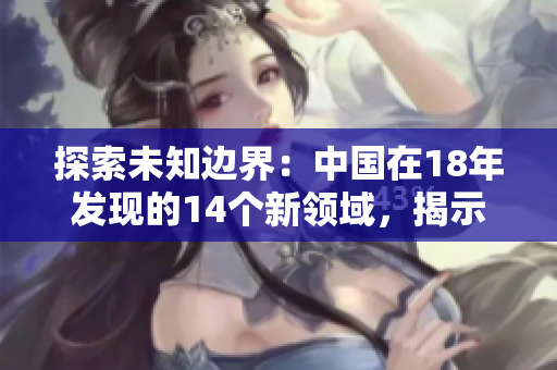 探索未知邊界：中國在18年發(fā)現(xiàn)的14個(gè)新領(lǐng)域，揭示未來發(fā)展新動(dòng)向