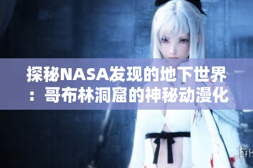 探秘NASA發(fā)現(xiàn)的地下世界：哥布林洞窟的神秘動(dòng)漫化
