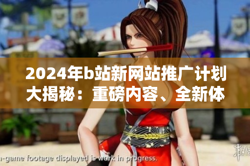2024年b站新網(wǎng)站推廣計(jì)劃大揭秘：重磅內(nèi)容、全新體驗(yàn)即將上線