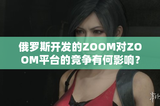 俄羅斯開發(fā)的ZOOM對ZOOM平臺的競爭有何影響？