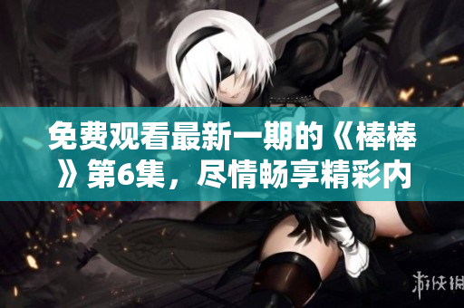 免費(fèi)觀看最新一期的《棒棒》第6集,盡情暢享精彩內(nèi)容 免費(fèi)觀看最新一期的《棒棒》第6集,盡情暢享精彩內(nèi)容