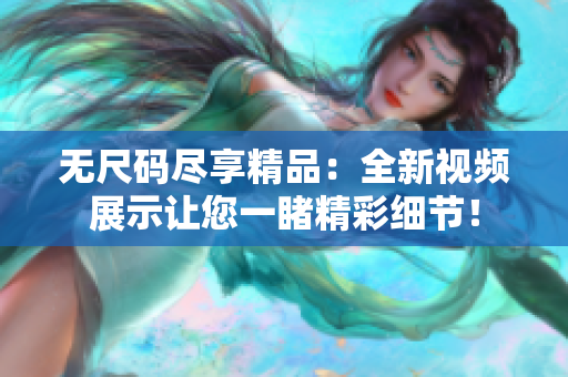無(wú)尺碼盡享精品：全新視頻展示讓您一睹精彩細(xì)節(jié)！