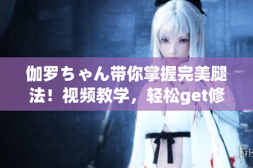 伽羅ちゃん帶你掌握完美腿法！視頻教學(xué)，輕松get修長(zhǎng)美腿