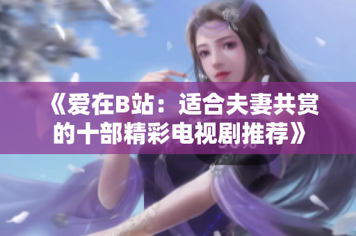 《愛(ài)在B站：適合夫妻共賞的十部精彩電視劇推薦》
