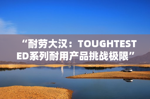 “耐勞大漢:TOUGHTESTED系列耐用產(chǎn)品挑戰(zhàn)極限” “耐勞大漢:TOUGHTESTED系列耐用產(chǎn)品挑戰(zhàn)極限”