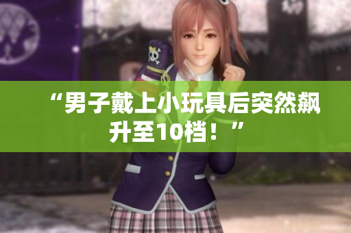 “男子戴上小玩具后突然飆升至10檔！”