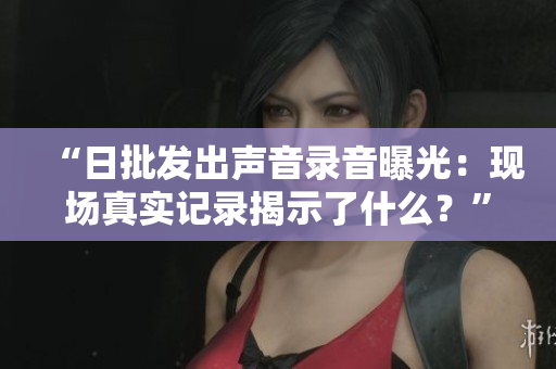 “日批發(fā)出聲音錄音曝光：現(xiàn)場真實(shí)記錄揭示了什么？”