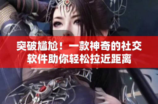 突破尷尬！一款神奇的社交軟件助你輕松拉近距離