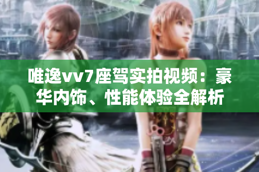 唯逸vv7座駕實(shí)拍視頻：豪華內(nèi)飾、性能體驗(yàn)全解析