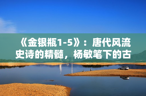 《金銀瓶1-5》：唐代風(fēng)流史詩(shī)的精髓，楊敏筆下的古典之美