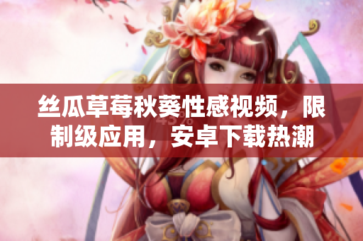 絲瓜草莓秋葵性感視頻，限制級應(yīng)用，安卓下載熱潮