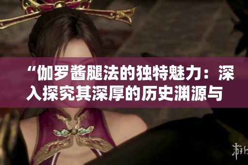 “伽羅醬腿法的獨(dú)特魅力：深入探究其深厚的歷史淵源與文化內(nèi)涵”