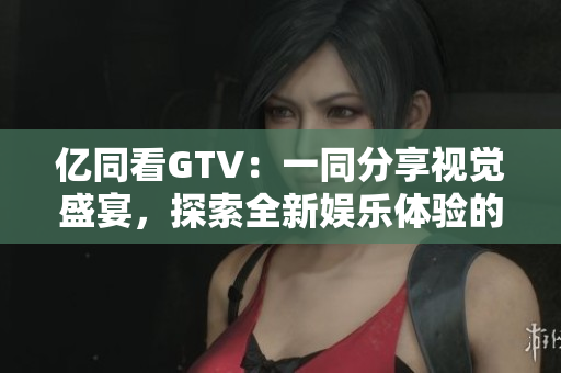 億同看GTV：一同分享視覺盛宴，探索全新娛樂體驗(yàn)的互動(dòng)平臺(tái)