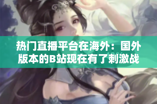 熱門直播平臺在海外：國外版本的B站現(xiàn)在有了刺激戰(zhàn)場直播功能！