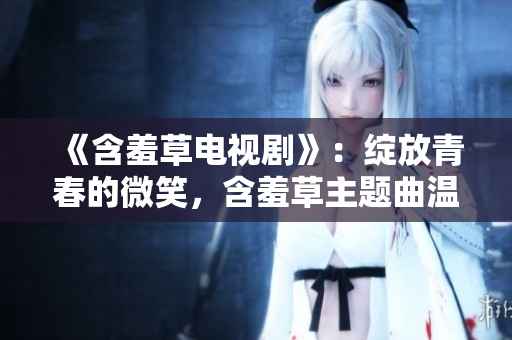 《含羞草電視劇》：綻放青春的微笑，含羞草主題曲溫暖心靈再創(chuàng)奇跡