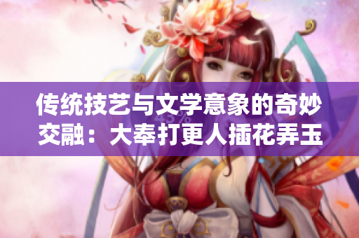 傳統(tǒng)技藝與文學意象的奇妙交融：大奉打更人插花弄玉解讀